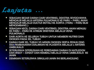 7272
 SEBAGIAN BESAR DARAH DARI VENTRIKEL DEKSTRA SEYOGYANYASEBAGIAN BESAR DARAH DARI VENTRIKEL DEKSTRA SEYOGYANYA
MENGALIR MELALUI ARTERIA PULMONALIS KE PARU – PARU, AKANMENGALIR MELALUI ARTERIA PULMONALIS KE PARU – PARU, AKAN
MENGALIR MELALUI DUCTUS BOTALI KE AORTA ( PARU – PARU BLMMENGALIR MELALUI DUCTUS BOTALI KE AORTA ( PARU – PARU BLM
MENGEMBANG )MENGEMBANG )
 SEBAGIAN KECIL DARAH DARI VENTRIKEL DEKSTRA AKAN MENUJUSEBAGIAN KECIL DARAH DARI VENTRIKEL DEKSTRA AKAN MENUJU
KE PARU – PARU KE ATRIUM SINISTERA MELALUI VENAKE PARU – PARU KE ATRIUM SINISTERA MELALUI VENA
PULMONALISPULMONALIS
 DARI AORTA KE SELURUH TUBUH UNTUK MEMBERI NUTRISI DANDARI AORTA KE SELURUH TUBUH UNTUK MEMBERI NUTRISI DAN
OKSIGEN PADA SEL TUBUHOKSIGEN PADA SEL TUBUH
 DARAH DARI SEL TUBUH YG MISKIN OKSIGEN SERTA PENUH DNGDARAH DARI SEL TUBUH YG MISKIN OKSIGEN SERTA PENUH DNG
SISA PEMBAKARAN DIALIRKAN KE PLASENTA MELALUI 2 ARTERIASISA PEMBAKARAN DIALIRKAN KE PLASENTA MELALUI 2 ARTERIA
UMBILIKALISUMBILIKALIS
 SETERUSNYA DITERUSKAN KE PEREDARAN DARAH DI KATILEDONSETERUSNYA DITERUSKAN KE PEREDARAN DARAH DI KATILEDON
DAN JINJOT – JONJOT DAN KEMBALI MELALUI VENA UMBILIKALIS KEDAN JINJOT – JONJOT DAN KEMBALI MELALUI VENA UMBILIKALIS KE
JANINJANIN
 DEMIKIAN SETERUSNYA SIRKULASI JANIN INI BERLANGSUNGDEMIKIAN SETERUSNYA SIRKULASI JANIN INI BERLANGSUNG
Lanjutan …
 