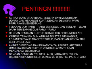 7676
PENTINGN !!!!!!!!!!!PENTINGN !!!!!!!!!!!
 KETIKA JANIN DILAHIRKAN, SEGERA BAYI MENGHISAPKETIKA JANIN DILAHIRKAN, SEGERA BAYI MENGHISAP
UDARA DAN MENANGIS KUAT. DENGAN DEMIKIAN PARU –UDARA DAN MENANGIS KUAT. DENGAN DEMIKIAN PARU –
PARU AKAN MENGEMANG.PARU AKAN MENGEMANG.
 TEKANAN DLM PARU – PARU MENGECIL DAN SEOLAH – OLAHTEKANAN DLM PARU – PARU MENGECIL DAN SEOLAH – OLAH
DAAH TERISAP KE DLM PARU – PARUDAAH TERISAP KE DLM PARU – PARU
 DENGAN DEMIKIAN DUCTUS BOTALI TDK BERFUNGSI LAGIDENGAN DEMIKIAN DUCTUS BOTALI TDK BERFUNGSI LAGI
 KARENA TEKANAN DLM ATRIUM SINISTRA MENINGKAT,KARENA TEKANAN DLM ATRIUM SINISTRA MENINGKAT,
FORAMEN OVALE AKAN TERTUTUP, DAN SELANJUTNYA TDKFORAMEN OVALE AKAN TERTUTUP, DAN SELANJUTNYA TDK
BERFUNGSI LAGIBERFUNGSI LAGI
 AKIBAT DIPOTONG DAN DIIKATNYA TALI PUSAT, ARTERIAAAKIBAT DIPOTONG DAN DIIKATNYA TALI PUSAT, ARTERIAA
UMBILIKALIS DAN DUCTUS VENOSUS ARANTII AKANUMBILIKALIS DAN DUCTUS VENOSUS ARANTII AKAN
MENGALAMI OBLITERASIMENGALAMI OBLITERASI
 DENGAN DEMIKIAN STL BAYI LAHIR, MAKA KEBUTUHSNDENGAN DEMIKIAN STL BAYI LAHIR, MAKA KEBUTUHSN
OKSIGEN DIPENUHI OLEH UDARA YG DIISAP KE PARU - PARUOKSIGEN DIPENUHI OLEH UDARA YG DIISAP KE PARU - PARU
 