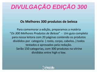DIVULGAÇÃO EDIÇÃO 300
Os Melhores 300 produtos de beleza
Para comemorar a edição, preparamos a matéria
“Os 300 Melhores Produtos de Beleza” - Um guia completo
para nossa leitora com 20 páginas contendo os produtos
divididos por categoria ( rosto, corpo, cabelos..) todos
testados e aprovados pela redação.
Serão 150 categorias, com 300 produtos na vitrine
divididos entre high e low.

 