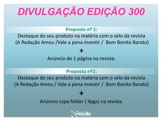 DIVULGAÇÃO EDIÇÃO 300
Proposta nº 1:
Destaque do seu produto na matéria com o selo da revista
(A Redação Amou /Vale a pena investir / Bom Bonito Barato)

+

Anúncio de 1 página na revista.
Proposta nº2:
Destaque do seu produto na matéria com o selo da revista
(A Redação Amou / Vale a pena investir / Bom Bonito Barato)

+

Anúncio capa folder ( 4pgs) na revista.

 