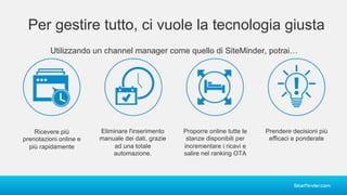 Per gestire tutto, ci vuole la tecnologia giusta
Utilizzando un channel manager come quello di SiteMinder, potrai…
Ricevere più
prenotazioni online e
più rapidamente
Eliminare l'inserimento
manuale dei dati, grazie
ad una totale
automazione.
Proporre online tutte le
stanze disponibili per
incrementare i ricavi e
salire nel ranking OTA
Prendere decisioni più
efficaci e ponderate
 