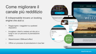 Come migliorare il
canale più redditizio
È indispensabile trovare un booking
engine che aiuti a:
• Raggiungere i viaggiatori su qualsiasi
dispositivo
• Invogliare i clienti a restare sul sito più a
lungo e con un percorso di prenotazione
chiaro
• Offrire un processo di prenotazione in due fasi
• Massimizzare il Billboard effect
 