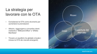▪ Considerare le OTA come strumento per
aumentare le prenotazioni
La strategia per
lavorare con le OTA Ricavi
Costi Copertura del
mercato
▪ Attrarre, raggiungere e convertire clienti
mediante il “Billboard Effect” o “Effetto
Manifesto”
▪ Trovare un equilibrio tra globale e locale (
incluso le OTA dei mercati emergenti)
 