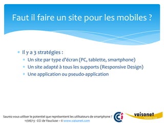 Saurez-vous utiliser le potentiel que représentent les utilisateurs de smartphone ?
11/06/13 - CCI de Vaucluse – © www.vaisonet.com
Il y a 3 stratégies :
Un site par type d’écran (PC, tablette, smartphone)
Un site adapté à tous les supports (Responsive Design)
Une application ou pseudo-application
Faut il faire un site pour les mobiles ?
 