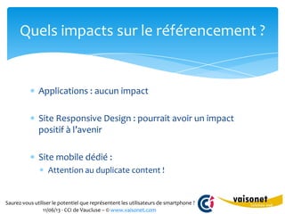 Saurez-vous utiliser le potentiel que représentent les utilisateurs de smartphone ?
11/06/13 - CCI de Vaucluse – © www.vaisonet.com
Applications : aucun impact
Site Responsive Design : pourrait avoir un impact
positif à l’avenir
Site mobile dédié :
Attention au duplicate content !
Quels impacts sur le référencement ?
 
