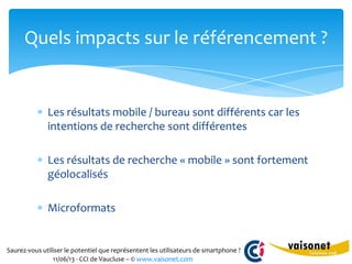 Saurez-vous utiliser le potentiel que représentent les utilisateurs de smartphone ?
11/06/13 - CCI de Vaucluse – © www.vaisonet.com
Les résultats mobile / bureau sont différents car les
intentions de recherche sont différentes
Les résultats de recherche « mobile » sont fortement
géolocalisés
Microformats
Quels impacts sur le référencement ?
 