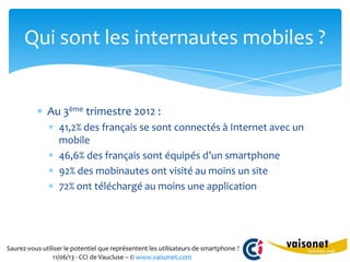 Saurez-vous utiliser le potentiel que représentent les utilisateurs de smartphone ?
11/06/13 - CCI de Vaucluse – © www.vaisonet.com
Au 3ème trimestre 2012 :
41,2% des français se sont connectés à Internet avec un
mobile
46,6% des français sont équipés d’un smartphone
92% des mobinautes ont visité au moins un site
72% ont téléchargé au moins une application
Qui sont les internautes mobiles ?
 