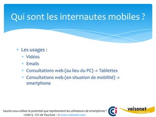 Saurez-vous utiliser le potentiel que représentent les utilisateurs de smartphone ?
11/06/13 - CCI de Vaucluse – © www.vaisonet.com
Les usages :
Vidéos
Emails
Consultations web (au lieu du PC) -> Tablettes
Consultations web (en situation de mobilité) ->
smartphone
Qui sont les internautes mobiles ?
 