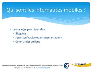Saurez-vous utiliser le potentiel que représentent les utilisateurs de smartphone ?
11/06/13 - CCI de Vaucluse – © www.vaisonet.com
Les usages peu répandus :
Blogging
Jeux (sauf tablettes, en augmentation)
Commandes en ligne
Qui sont les internautes mobiles ?
 