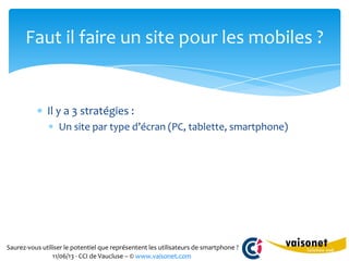 Saurez-vous utiliser le potentiel que représentent les utilisateurs de smartphone ?
11/06/13 - CCI de Vaucluse – © www.vaisonet.com
Il y a 3 stratégies :
Un site par type d’écran (PC, tablette, smartphone)
Faut il faire un site pour les mobiles ?
 