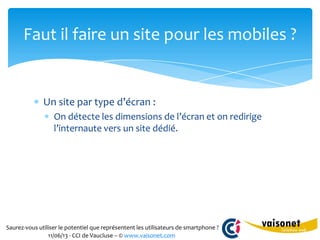 Saurez-vous utiliser le potentiel que représentent les utilisateurs de smartphone ?
11/06/13 - CCI de Vaucluse – © www.vaisonet.com
Un site par type d’écran :
On détecte les dimensions de l’écran et on redirige
l’internaute vers un site dédié.
Faut il faire un site pour les mobiles ?
 