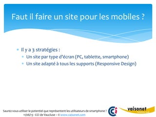 Saurez-vous utiliser le potentiel que représentent les utilisateurs de smartphone ?
11/06/13 - CCI de Vaucluse – © www.vaisonet.com
Il y a 3 stratégies :
Un site par type d’écran (PC, tablette, smartphone)
Un site adapté à tous les supports (Responsive Design)
Faut il faire un site pour les mobiles ?
 
