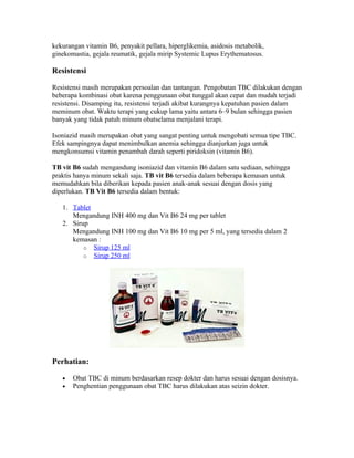 kekurangan vitamin B6, penyakit pellara, hiperglikemia, asidosis metabolik,
ginekomastia, gejala reumatik, gejala mirip Systemic Lupus Erythematosus.

Resistensi

Resistensi masih merupakan persoalan dan tantangan. Pengobatan TBC dilakukan dengan
beberapa kombinasi obat karena penggunaan obat tunggal akan cepat dan mudah terjadi
resistensi. Disamping itu, resistensi terjadi akibat kurangnya kepatuhan pasien dalam
meminum obat. Waktu terapi yang cukup lama yaitu antara 6–9 bulan sehingga pasien
banyak yang tidak patuh minum obatselama menjalani terapi.

Isoniazid masih merupakan obat yang sangat penting untuk mengobati semua tipe TBC.
Efek sampingnya dapat menimbulkan anemia sehingga dianjurkan juga untuk
mengkonsumsi vitamin penambah darah seperti piridoksin (vitamin B6).

TB vit B6 sudah mengandung isoniazid dan vitamin B6 dalam satu sediaan, sehingga
praktis hanya minum sekali saja. TB vit B6 tersedia dalam beberapa kemasan untuk
memudahkan bila diberikan kepada pasien anak-anak sesuai dengan dosis yang
diperlukan. TB Vit B6 tersedia dalam bentuk:

   1. Tablet
      Mengandung INH 400 mg dan Vit B6 24 mg per tablet
   2. Sirup
      Mengandung INH 100 mg dan Vit B6 10 mg per 5 ml, yang tersedia dalam 2
      kemasan :
          o Sirup 125 ml
          o Sirup 250 ml




Perhatian:

   •   Obat TBC di minum berdasarkan resep dokter dan harus sesuai dengan dosisnya.
   •   Penghentian penggunaan obat TBC harus dilakukan atas seizin dokter.
 