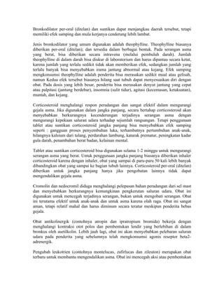 Bronkodilator per-oral (ditelan) dan suntikan dapat menjangkau daerah tersebut, tetapi
memiliki efek samping dan mula kerjanya cenderung lebih lambat.

Jenis bronkodilator yang umum digunakan adalah theophylline. Theophylline biasanya
diberikan per-oral (ditelan); dan tersedia dalam berbagai bentuk. Pada serangan asma
yang berat, bisa diberikan secara intravena (melalui pembuluh darah). Jumlah
theophylline di dalam darah bisa diukur di laboratorium dan harus dipantau secara ketat,
karena jumlah yang terlalu sedikit tidak akan memberikan efek, sedangkan jumlah yang
terlalu banyak bisa menyebabkan irama jantung abnormal atau kejang. Efek samping
mengkonsumsi theophylline adalah penderita bisa merasakan sedikit mual atau gelisah,
namun Kedua efek tersebut biasanya hilang saat tubuh dapat menyesuaikan diri dengan
obat. Pada dosis yang lebih besar, penderita bisa merasakan denyut jantung yang cepat
atau palpitasi (jantung berdebar), insomnia (sulit tidur), agitasi (kecemasan, ketakuatan),
muntah, dan kejang.

Corticosteroid menghalangi respon peradangan dan sangat efektif dalam mengurangi
gejala asma. Jika digunakan dalam jangka panjang, secara bertahap corticosteroid akan
menyebabkan berkurangnya kecenderungan terjadinya serangan asma dengan
mengurangi kepekaan saluran udara terhadap sejumlah rangsangan. Tetapi penggunaan
tablet atau suntikan corticosteroid jangka panjang bisa menyebabkan efek samping
seperti : gangguan proses penyembuhan luka, terhambatnya pertumbuhan anak-anak,
hilangnya kalsium dari tulang, perdarahan lambung, katarak prematur, peningkatan kadar
gula darah, penambahan berat badan, kelainan mental.

Tablet atau suntikan corticosteroid bisa digunakan selama 1-2 minggu untuk mengurangi
serangan asma yang berat. Untuk penggunaan jangka panjang biasanya diberikan inhaler
corticosteroid karena dengan inhaler, obat yang sampai di paru-paru 50 kali lebih banyak
dibandingkan obat yang sampai ke bagian tubuh lainnya. Corticosteroid per-oral (ditelan)
diberikan untuk jangka panjang hanya jika pengobatan lainnya tidak dapat
mengendalikan gejala asma.

Cromolin dan nedocromil diduga menghalangi pelepasan bahan peradangan dari sel mast
dan menyebabkan berkurangnya kemungkinan pengkerutan saluran udara. Obat ini
digunakan untuk mencegah terjadinya serangan, bukan untuk mengobati serangan. Obat
ini terutama efektif untuk anak-anak dan untuk asma karena olah raga. Obat ini sangat
aman, tetapi relatif mahal dan harus diminum secara teratur meskipun penderita bebas
gejala.

Obat antikolinergik (contohnya atropin dan ipratropium bromida) bekerja dengan
menghalangi kontraksi otot polos dan pembentukan lendir yang berlebihan di dalam
bronkus oleh asetilkolin. Lebih jauh lagi, obat ini akan menyebabkan pelebaran saluran
udara pada penderita yang sebelumnya telah mengkonsumsi agonis reseptor beta2-
adrenergik.

Pengubah leukotrien (contohnya montelucas, zafirlucas dan zileuton) merupakan obat
terbaru untuk membantu mengendalikan asma. Obat ini mencegah aksi atau pembentukan
 
