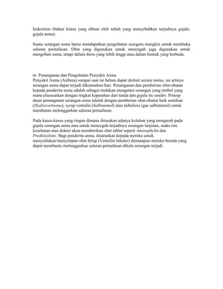 leukotrien (bahan kimia yang dibuat oleh tubuh yang menyebabkan terjadinya gejala-
gejala asma).

Suatu serangan asma harus mendapatkan pengobatan sesegera mungkin untuk membuka
saluran pernafasan. Obat yang digunakan untuk mencegah juga digunakan untuk
mengobati asma, tetapi dalam dosis yang lebih tinggi atau dalam bentuk yang berbeda.



m Penanganan dan Pengobatan Penyakit Asma
Penyakit Asma (Asthma) sampai saat ini belum dapat diobati secara tuntas, ini artinya
serangan asma dapat terjadi dikemudian hari. Penanganan dan pemberian obat-obatan
kepada penderita asma adalah sebagai tindakan mengatasi serangan yang timbul yang
mana disesuaikan dengan tingkat keparahan dari tanda dan gejala itu sendiri. Prinsip
dasar penanganan serangan asma adalah dengan pemberian obat-obatan baik suntikan
(Hydrocortisone), syrup ventolin (Salbutamol) atau nebulizer (gas salbutamol) untuk
membantu melonggarkan saluran pernafasan.

Pada kasus-kasus yang ringan dimana dirasakan adanya keluhan yang mengarah pada
gejala serangan asma atau untuk mencegah terjadinya serangan lanjutan, maka tim
kesehatan atau dokter akan memberikan obat tablet seperti Aminophylin dan
Prednisolone. Bagi penderita asma, disarankan kepada mereka untuk
menyediakan/menyimpan obat hirup (Ventolin Inhaler) dimanapun mereka berada yang
dapat membantu melonggarkan saluran pernafasan dikala serangan terjadi.
 