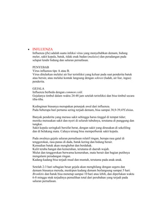 •   INFLUENZA
    Influenza (flu) adalah suatu infeksi virus yang menyebabkan demam, hidung
    meler, sakit kepala, batuk, tidak enak badan (malaise) dan peradangan pada
    selaput lendir hidung dan saluran pernafasan.

    PENYEBAB
    Virus influenza tipe A atau B.
    Virus ditularkan melalui air liur terinfeksi yang keluar pada saat penderita batuk
    atau bersin; atau melalui kontak langsung dengan sekresi (ludah, air liur, ingus)
    penderita.

    GEJALA
    Influenza berbeda dengan common cold.
    Gejalanya timbul dalam waktu 24-48 jam setelah terinfeksi dan bisa timbul secara
    tiba-tiba.

    Kedinginan biasanya merupakan petunjuk awal dari influenza.
    Pada beberapa hari pertama sering terjadi demam, bisa sampai 38,9-39,4?Celsius.

    Banyak penderita yang merasa sakit sehingga harus tinggal di tempat tidur;
    mereka merasakan sakit dan nyeri di seluruh tubuhnya, terutama di punggung dan
    tungkai.
    Sakit kepala seringkali bersifat berat, dengan sakit yang dirasakan di sekeliling
    dan di belakang mata. Cahaya terang bisa memperburuk sakit kepala.

    Pada awalnya gejala saluran pernafasan relatif ringan, berupa rasa gatal di
    tenggorokan, rasa panas di dada, batuk kering dan hidung berair.
    Kemudian batuk akan menghebat dan berdahak.
    Kulit teraba hangat dan kemerahan, terutama di daerah wajah.
    Mulut dan tenggorokan berwarna kemerahan, mata berair dan bagian putihnya
    mengalami peradangan ringan.
    Kadang-kadang bisa terjadi mual dan muntah, terutama pada anak-anak.

    Setelah 2-3 hari sebagian besar gejala akan menghilang dengan segera dan
    demam biasanya mereda, meskipun kadang demam berlangsung sampai 5 hari.
    Bronkitis dan batuk bisa menetap sampai 10 hari atau lebih, dan diperlukan waktu
    6-8 minggu ntuk terjadinya pemulihan total dari perubahan yang terjadi pada
    saluran pernafasan.
 