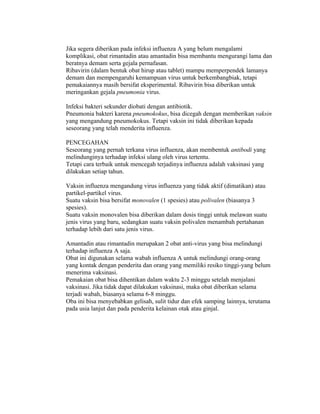 Jika segera diberikan pada infeksi influenza A yang belum mengalami
komplikasi, obat rimantadin atau amantadin bisa membantu mengurangi lama dan
beratnya demam serta gejala pernafasan.
Ribavirin (dalam bentuk obat hirup atau tablet) mampu memperpendek lamanya
demam dan mempengaruhi kemampuan virus untuk berkembangbiak, tetapi
pemakaiannya masih bersifat eksperimental. Ribavirin bisa diberikan untuk
meringankan gejala pneumonia virus.

Infeksi bakteri sekunder diobati dengan antibiotik.
Pneumonia bakteri karena pneumokokus, bisa dicegah dengan memberikan vaksin
yang mengandung pneumokokus. Tetapi vaksin ini tidak diberikan kepada
seseorang yang telah menderita influenza.

PENCEGAHAN
Seseorang yang pernah terkana virus influenza, akan membentuk antibodi yang
melindunginya terhadap infeksi ulang oleh virus tertentu.
Tetapi cara terbaik untuk mencegah terjadinya influenza adalah vaksinasi yang
dilakukan setiap tahun.

Vaksin influenza mengandung virus influenza yang tidak aktif (dimatikan) atau
partikel-partikel virus.
Suatu vaksin bisa bersifat monovalen (1 spesies) atau polivalen (biasanya 3
spesies).
Suatu vaksin monovalen bisa diberikan dalam dosis tinggi untuk melawan suatu
jenis virus yang baru, sedangkan suatu vaksin polivalen menambah pertahanan
terhadap lebih dari satu jenis virus.

Amantadin atau rimantadin merupakan 2 obat anti-virus yang bisa melindungi
terhadap influenza A saja.
Obat ini digunakan selama wabah influenza A untuk melindungi orang-orang
yang kontak dengan penderita dan orang yang memiliki resiko tinggi-yang belum
menerima vaksinasi.
Pemakaian obat bisa dihentikan dalam waktu 2-3 minggu setelah menjalani
vaksinasi. Jika tidak dapat dilakukan vaksinasi, maka obat diberikan selama
terjadi wabah, biasanya selama 6-8 minggu.
Oba ini bisa menyebabkan gelisah, sulit tidur dan efek samping lainnya, terutama
pada usia lanjut dan pada penderita kelainan otak atau ginjal.
 