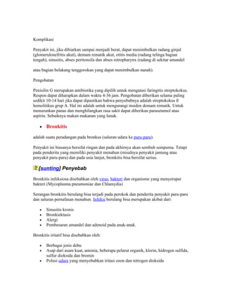 Komplikasi

Penyakit ini, jika dibiarkan sampai menjadi berat, dapat menimbulkan radang ginjal
(glomerulonefritis akut), demam rematik akut, otitis media (radang telinga bagian
tengah), sinusitis, abses peritonsila dan abses retropharynx (radang di sekitar amandel

atau bagian belakang tenggorokan yang dapat menimbulkan nanah).

Pengobatan

Penisilin G merupakan antibiotika yang dipilih untuk mengatasi faringitis streptokokus.
Respon dapat diharapkan dalam waktu 4-36 jam. Pengobatan diberikan selama paling
sedikit 10-14 hari jika dapat dipastikan bahwa penyebabnya adalah streptokokus ß
hemolitikus grup A. Hal ini adalah untuk mengurangi insiden demam rematik. Untuk
menurunkan panas dan menghilangkan rasa sakit dapat diberikan parasetamol atau
aspirin. Sebaiknya makan makanan yang lunak.

   •   Bronkitis

adalah suatu peradangan pada bronkus (saluran udara ke paru-paru).

Penyakit ini biasanya bersifat ringan dan pada akhirnya akan sembuh sempurna. Tetapi
pada penderita yang memiliki penyakit menahun (misalnya penyakit jantung atau
penyakit paru-paru) dan pada usia lanjut, bronkitis bisa bersifat serius.

   [sunting] Penyebab

Bronkitis infeksiosa disebabkan oleh virus, bakteri dan organisme yang menyerupai
bakteri (Mycoplasma pneumoniae dan Chlamydia)

Serangan bronkitis berulang bisa terjadi pada perokok dan penderita penyakit paru-paru
dan saluran pernafasan menahun. Infeksi berulang bisa merupakan akibat dari:

   •   Sinusitis kronis
   •   Bronkiektasis
   •   Alergi
   •   Pembesaran amandel dan adenoid pada anak-anak.

Bronkitis iritatif bisa disebabkan oleh:

   •   Berbagai jenis debu
   •   Asap dari asam kuat, amonia, beberapa pelarut organik, klorin, hidrogen sulfida,
       sulfur dioksida dan bromin
   •   Polusi udara yang menyebabkan iritasi ozon dan nitrogen dioksida
 