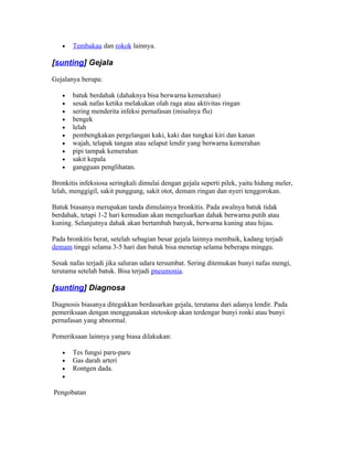 •   Tembakau dan rokok lainnya.

[sunting] Gejala

Gejalanya berupa:

   •   batuk berdahak (dahaknya bisa berwarna kemerahan)
   •   sesak nafas ketika melakukan olah raga atau aktivitas ringan
   •   sering menderita infeksi pernafasan (misalnya flu)
   •   bengek
   •   lelah
   •   pembengkakan pergelangan kaki, kaki dan tungkai kiri dan kanan
   •   wajah, telapak tangan atau selaput lendir yang berwarna kemerahan
   •   pipi tampak kemerahan
   •   sakit kepala
   •   gangguan penglihatan.

Bronkitis infeksiosa seringkali dimulai dengan gejala seperti pilek, yaitu hidung meler,
lelah, menggigil, sakit punggung, sakit otot, demam ringan dan nyeri tenggorokan.

Batuk biasanya merupakan tanda dimulainya bronkitis. Pada awalnya batuk tidak
berdahak, tetapi 1-2 hari kemudian akan mengeluarkan dahak berwarna putih atau
kuning. Selanjutnya dahak akan bertambah banyak, berwarna kuning atau hijau.

Pada bronkitis berat, setelah sebagian besar gejala lainnya membaik, kadang terjadi
demam tinggi selama 3-5 hari dan batuk bisa menetap selama beberapa minggu.

Sesak nafas terjadi jika saluran udara tersumbat. Sering ditemukan bunyi nafas mengi,
terutama setelah batuk. Bisa terjadi pneumonia.

[sunting] Diagnosa

Diagnosis biasanya ditegakkan berdasarkan gejala, terutama dari adanya lendir. Pada
pemeriksaan dengan menggunakan stetoskop akan terdengar bunyi ronki atau bunyi
pernafasan yang abnormal.

Pemeriksaan lainnya yang biasa dilakukan:

   •   Tes fungsi paru-paru
   •   Gas darah arteri
   •   Rontgen dada.
   •

Pengobatan
 