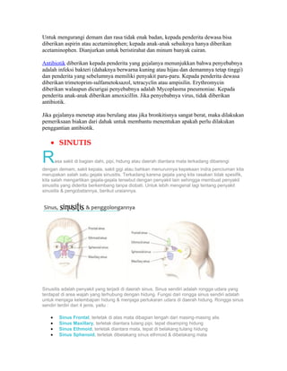 Untuk mengurangi demam dan rasa tidak enak badan, kepada penderita dewasa bisa
diberikan aspirin atau acetaminophen; kepada anak-anak sebaiknya hanya diberikan
acetaminophen. Dianjurkan untuk beristirahat dan minum banyak cairan.

Antibiotik diberikan kepada penderita yang gejalanya menunjukkan bahwa penyebabnya
adalah infeksi bakteri (dahaknya berwarna kuning atau hijau dan demamnya tetap tinggi)
dan penderita yang sebelumnya memiliki penyakit paru-paru. Kepada penderita dewasa
diberikan trimetoprim-sulfametoksazol, tetracyclin atau ampisilin. Erythromycin
diberikan walaupun dicurigai penyebabnya adalah Mycoplasma pneumoniae. Kepada
penderita anak-anak diberikan amoxicillin. Jika penyebabnya virus, tidak diberikan
antibiotik.

Jika gejalanya menetap atau berulang atau jika bronkitisnya sangat berat, maka dilakukan
pemeriksaan biakan dari dahak untuk membantu menentukan apakah perlu dilakukan
penggantian antibiotik.

    • SINUTIS

R       asa sakit di bagian dahi, pipi, hidung atau daerah diantara mata terkadang dibarengi
dengan demam, sakit kepala, sakit gigi atau bahkan menurunnya kepekaan indra penciuman kita
merupakan salah satu gejala sinusitis. Terkadang karena gejala yang kita rasakan tidak spesifik,
kita salah mengartikan gejala-gejala tersebut dengan penyakit lain sehingga membuat penyakit
sinusitis yang diderita berkembang tanpa diobati. Untuk lebih mengenal lagi tentang penyakit
sinusitis & pengobatannya, berikut uraiannya.




Sinusitis adalah penyakit yang terjadi di daerah sinus. Sinus sendiri adalah rongga udara yang
terdapat di area wajah yang terhubung dengan hidung. Fungsi dari rongga sinus sendiri adalah
untuk menjaga kelembapan hidung & menjaga pertukaran udara di daerah hidung. Rongga sinus
sendiri terdiri dari 4 jenis, yaitu :

    •     Sinus Frontal, terletak di atas mata dibagian tengah dari masing-masing alis
    •     Sinus Maxillary, terletak diantara tulang pipi, tepat disamping hidung
    •     Sinus Ethmoid, terletak diantara mata, tepat di belakang tulang hidung
    •     Sinus Sphenoid, terletak dibelakang sinus ethmoid & dibelakang mata
 
