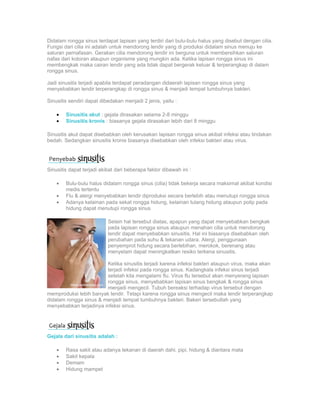 Didalam rongga sinus terdapat lapisan yang terdiri dari bulu-bulu halus yang disebut dengan cilia.
Fungsi dari cilia ini adalah untuk mendorong lendir yang di produksi didalam sinus menuju ke
saluran pernafasan. Gerakan cilia mendorong lendir ini berguna untuk membersihkan saluran
nafas dari kotoran ataupun organisme yang mungkin ada. Ketika lapisan rongga sinus ini
membengkak maka cairan lendir yang ada tidak dapat bergerak keluar & terperangkap di dalam
rongga sinus.

Jadi sinusitis terjadi apabila terdapat peradangan didaerah lapisan rongga sinus yang
menyebabkan lendir terperangkap di rongga sinus & menjadi tempat tumbuhnya bakteri.

Sinusitis sendiri dapat dibedakan menjadi 2 jenis, yaitu :

    •   Sinusitis akut : gejala dirasakan selama 2-8 minggu
    •   Sinusitis kronis : biasanya gejala dirasakan lebih dari 8 minggu

Sinusitis akut dapat disebabkan oleh kerusakan lapisan rongga sinus akibat infeksi atau tindakan
bedah. Sedangkan sinusitis kronis biasanya disebabkan oleh infeksi bakteri atau virus.




Sinusitis dapat terjadi akibat dari beberapa faktor dibawah ini :

    •   Bulu-bulu halus didalam rongga sinus (cilia) tidak bekerja secara maksimal akibat kondisi
        medis tertentu
    •   Flu & alergi menyebabkan lendir diproduksi secara berlebih atau menutupi rongga sinus
    •   Adanya kelainan pada sekat rongga hidung, kelainan tulang hidung ataupun polip pada
        hidung dapat menutupi rongga sinus

                           Selain hal tersebut diatas, apapun yang dapat menyebabkan bengkak
                           pada lapisan rongga sinus ataupun menahan cilia untuk mendorong
                           lendir dapat menyebabkan sinusitis. Hal ini biasanya disebabkan oleh
                           perubahan pada suhu & tekanan udara. Alergi, penggunaan
                           penyemprot hidung secara berlebihan, merokok, berenang atau
                           menyelam dapat meningkatkan resiko terkena sinusitis.

                        Ketika sinusitis terjadi karena infeksi bakteri ataupun virus, maka akan
                        terjadi infeksi pada rongga sinus. Kadangkala infeksi sinus terjadi
                        setelah kita mengalami flu. Virus flu tersebut akan menyerang lapisan
                        rongga sinus, menyebabkan lapisan sinus bengkak & rongga sinus
                        menjadi mengecil. Tubuh bereaksi terhadap virus tersebut dengan
memproduksi lebih banyak lendir. Tetapi karena rongga sinus mengecil maka lendir terperangkap
didalam rongga sinus & menjadi tempat tumbuhnya bakteri. Bakeri tersebutlah yang
menyebabkan terjadinya infeksi sinus.




Gejala dari sinusitis adalah :

    •   Rasa sakit atau adanya tekanan di daerah dahi, pipi, hidung & diantara mata
    •   Sakit kepala
    •   Demam
    •   Hidung mampet
 