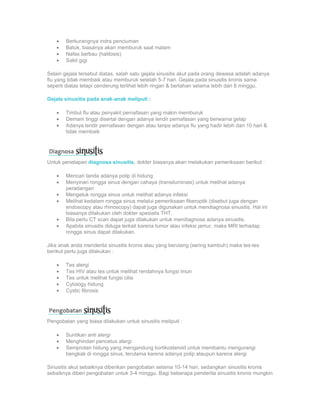 •   Berkurangnya indra penciuman
    •   Batuk, biasanya akan memburuk saat malam
    •   Nafas berbau (halitosis)
    •   Sakit gigi

Selain gejala tersebut diatas, salah satu gejala sinusitis akut pada orang dewasa adalah adanya
flu yang tidak membaik atau memburuk setelah 5-7 hari. Gejala pada sinusitis kronis sama
seperti diatas tetapi cenderung terlihat lebih ringan & bertahan selama lebih dari 8 minggu.

Gejala sinusitis pada anak-anak meliputi :

    •   Timbul flu atau penyakit pernafasan yang makin memburuk
    •   Demam tinggi disertai dengan adanya lendir pernafasan yang berwarna gelap
    •   Adanya lendir pernafasan dengan atau tanpa adanya flu yang hadir lebih dari 10 hari &
        tidak membaik




Untuk penetapan diagnosa sinusitis, dokter biasanya akan melakukan pemeriksaan berikut :

    •   Mencari tanda adanya polip di hidung
    •   Menyinari rongga sinus dengan cahaya (transiluminasi) untuk melihat adanya
        peradangan
    •   Mengetuk rongga sinus untuk melihat adanya infeksi
    •   Melihat kedalam rongga sinus melalui pemeriksaan fiberoptik (disebut juga dengan
        endoscopy atau rhinoscopy) dapat juga digunakan untuk mendiagnosa sinusitis. Hal ini
        biasanya dilakukan oleh dokter spesialis THT.
    •   Bila perlu CT scan dapat juga dilakukan untuk mendiagnosa adanya sinusitis.
    •   Apabila sinusitis diduga terkait karena tumor atau infeksi jamur, maka MRI terhadap
        rongga sinus dapat dilakukan.

Jika anak anda menderita sinusitis kronis atau yang berulang (sering kambuh) maka tes-tes
berikut perlu juga dilakukan :

    •   Tes alergi
    •   Tes HIV atau tes untuk melihat rendahnya fungsi imun
    •   Tes untuk melihat fungsi cilia
    •   Cytology hidung
    •   Cystic fibrosis




Pengobatan yang biasa dilakukan untuk sinusitis meliputi :

    •   Suntikan anti alergi
    •   Menghindari pencetus alergi
    •   Semprotan hidung yang mengandung kortikosteroid untuk membantu mengurangi
        bengkak di rongga sinus, terutama karena adanya polip ataupun karena alergi

Sinusitis akut sebaiknya diberikan pengobatan selama 10-14 hari, sedangkan sinusitis kronis
sebaiknya diberi pengobatan untuk 3-4 minggu. Bagi beberapa penderita sinusitis kronis mungkin
 