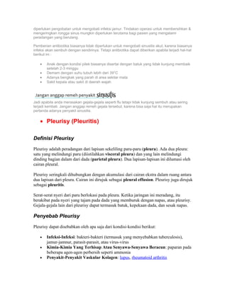 diperlukan pengobatan untuk mengobati infeksi jamur. Tindakan operasi untuk membersihkan &
mengeringkan rongga sinus mungkin diperlukan terutama bagi pasien yang mengalami
peradangan yang berulang.

Pemberian antibiotika biasanya tidak diperlukan untuk mengobati sinusitis akut, karena biasanya
infeksi akan sembuh dengan sendirinya. Tetapi antibiotika dapat diberikan apabila terjadi hal-hal
berikut ini :

    •   Anak dengan kondisi pilek biasanya disertai dengan batuk yang tidak kunjung membaik
        setelah 2-3 minggu
    •   Demam dengan suhu tubuh lebih dari 39°C
    •   Adanya bengkak yang parah di area sekitar mata
    •   Sakit kepala atau sakit di daerah wajah




Jadi apabila anda merasakan gejala-gejala seperti flu tetapi tidak kunjung sembuh atau sering
terjadi kembali. Jangan anggap remeh gejala tersebut, karena bisa saja hal itu merupakan
pertanda adanya penyakit sinusitis.


    • Pleurisy (Pleuritis)

Definisi Pleurisy

Pleurisy adalah peradangan dari lapisan sekeliling paru-paru (pleura). Ada dua pleura:
satu yang melindungi paru (diistilahkan visceral pleura) dan yang lain melindungi
dinding bagian dalam dari dada (parietal pleura). Dua lapisan-lapisan ini dilumasi oleh
cairan pleural.

Pleurisy seringkali dihubungkan dengan akumulasi dari cairan ekstra dalam ruang antara
dua lapisan dari pleura. Cairan ini dirujuk sebagai pleural effusion. Pleurisy juga dirujuk
sebagai pleuritis.

Serat-serat nyeri dari paru berlokasi pada pleura. Ketika jaringan ini meradang, itu
berakibat pada nyeri yang tajam pada dada yang memburuk dengan napas, atau pleurisy.
Gejala-gejala lain dari pleurisy dapat termasuk batuk, kepekaan dada, dan sesak napas.

Penyebab Pleurisy

Pleurisy dapat disebabkan oleh apa saja dari kondisi-kondisi berikut:

    •   Infeksi-Infeksi: bakteri-bakteri (termasuk yang menyebabkan tuberculosis),
        jamur-jamnur, parasit-parasit, atau virus-virus
    •   Kimia-Kimia Yang Terhisap Atau Senyawa-Senyawa Beracun: paparan pada
        beberapa agen-agen perbersih seperti ammonia
    •   Penyakit-Penyakit Vaskular Kolagen: lupus, rheumatoid arthritis
 