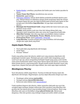 •   Kanker-Kanker: contohnya, penyebaran dari kanker paru atau kanker payudara ke
       pleura
   •   Tumor-Tumor Dari Pleura: mesothelioma atau sarcoma
   •   Kemacetan: gagal jantung
   •   Pulmonary embolism: bekuan darah didalam pembuluh-pembuluh darah ke paru-
       paru. Bekuan-bekuan ini adakalanya dengan parah mengurangi darah dan oksigen
       ke bagian-bagian dari paru dan dapat berakibat pada kematian pada bagian itu dari
       jaringan paru (diistilahkan lung infarction). Ini juga dapat menyebabkan
       pleurisy.
   •   Rintangan dari Kanal-Kanal Limfa: sebagai akibat dari tumor-tumor paru yang
       berlokasi secara central
   •   Trauma: patah-patahan rusuk atau iritasi dari tabung-tabung dada yang
       digunakan untuk mengalirkan udara atau cairan dari rongga pleural pada dada
   •   Obat-Obat Tertentu: obat-obat yang dapat menyebabkan sindrom-sindrom
       seperti lupus (seperti Hydralazine, Procan, Dilantin, dan lain-lainnya)
   •   Proses-proses Perut: seperti pankreatitis, sirosis hati
   •   Lung infarction: kematian jaringan paru yang disebabkan oleh kekurangan
       oksigen dari suplai darah yang buruk

Gejala-Gejala Pleurisy

   •   Nyeri pada dada yang diperburuk oleh bernapas
   •   Sesak Napas
   •   Perasaan "ditikam"

Gejala yang paling umum dari pleurisy adalah nyeri yang umumnya diperburuk oleh
penghisapan (menarik napas). Meskipun paru-paru sendiri tidak mengandung syaraf-
syaraf nyeri apa saja, pleura mengandung berlimpah-limpah ujung-ujung syaraf. Ketika
cairan ekstra berakumulasi dalam ruang antara lapisan-lapisan dari pleura, nyeri biasanya
dalam bentuk pleurisy yang kurang parah. Dengan jumlah-jumlah akumulasi cairan yang
sangat besar, ekspansi dari paru-paru dapat dibatasi, dan sesak napas dapat memburuk.

Mendiagnosa Pleurisy

Nyeri dari pleurisy adalah sangat khusus. Nyerinya di dada dan biasanya tajam dan
diperburuk oleh bernapas. Bagaimanapun, nyerinya dapat dikacaukan dengan nyeri dari:

   •   Peradangan sekitar jantung (pericarditis)
   •   Serangan jantung (myocardial infarction)
   •   Kebocoran udara didalam dada (pneumothorax)

Untuk membuat diagnosis dari pleurisy, dokter memeriksa dada pada area nyeri dan
seringkali dapat mendegar (dengan stethoscope) friksi (gesekan) yang dihasilkan oleh
gosokan dari dua lapisan pleura yang meradang dengan setaip pernapasan. Bunyi yang
dihasilkan oleh suara ini diistilahkan sebagai pleural friction rub. (Berlawanan
dengannya, friksi dari gosokan yang terdengar dengan pericarditis adalah serempak
 