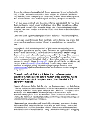 dengan denyut jantung dan tidak berubah dengan pernapasan). Dengan jumlah-jumlah
yang besar dari akumulasi cairan pleural, disana mungkin ada suara-suara pernapasan
yang berkurang (suara-suara pernapasan yang kurang didengar melalui stethoscope) dan
dada bunyinya tumpul ketika dokter mengetuk diatasnya (ketumpulan atas ketukan).

X-ray dada pada posisi tegak lurus dan ketika berbaring pada sisi adalah alat yang akurat
dalam mendiagnosa jumlah-jumlah yang kecil dari cairan dalam ruang pleural. Adalah
mungkin untuk memperkirakan jumlah dari cairan ynag terkumpul dengan penemuan-
penemuan pada x-ray. (Adakalaya, sebanyak 4-5 liter cairan dapat berakumulasi didalam
ruang pleural).

Ultrasound adalah juga metode yang sensitif untuk mendeteksi kehadiran cairan pleural.

CT scan dapat sangat bermanfaat dalam mendeteksi kantong-kantong yang terjebak dari
cairan pleural serta dalam menentukan sifat dari jaringan-jaringan yang mengelilingi
area.

Pengangkatan cairan pleural dengan suntikan (penyedotan) adalah penting dalam
mendiagnosa penyebab dari pleurisy. Warna, konsistensi, dan kejernihan dari cairan
dianalisa dalam laboratorium. Analisa cairan didefinisikan sebagai "exudate" (tinggi
dalam protein, rendah dalam gula, tinggi dalam enzim LDH, dan tinggi dalam jumlah sel
putih; karakteristik dari proses peradangan) atau "transudate" (mengandung tingkat-
tingkat yang normal dari kimia-kimia tubuh ini). Penyebab-penyebab dari cairan exudate
termasuk infeksi-infeksi (seperti pneumonia), kanker, tuberculosis, dan penyakit-penyakit
collagen (seperti rheumatoid arthritis danlupus). Penyebab-penyebab dari cairan
transudate adalah gagal jantung kongesti dan penyakit-penyakit hati dan ginjal.
Pulmonary emboli dapat menyebabkan salah satu dari transudates atau exudates pada
ruang pleural.

Cairan juga dapat diuji untuk kehadiran dari organisme-
organisme infeksius dan sel-sel kanker. Pada beberapa kasus-
kasus, potongan kecil dari pleura mungkin diangkat untuk
stMerawat Pleurisy

External splinting dari dinding dada dan obat nyeri dapat mengurangi nyeri dari pleurisy.
Perawatan dari penyakit yang mendasarinya, tentu saja, akhirnya membebaskan pleurisy.
Contohnya, jika kondisi jantung, paru, atau ginjal hadir, ia dirawat. Pengangkatan cairan
dari rongga dada (thoracentesis) dapat menghilangkan nyeri dan sesak napas.
Adakalanya pengangkatan cairan dapat membuat pleurisy memburuk sementara karena
sekarang dua permukaan pleural yang meradang dapat menggosok secara langsung pada
satu sama lainnya dengan setaip pernapasan.

Jika cairan pleural menunjukan tanda-tanda infeksi, perawatan yang tepat melibatkan
antibiotik-antibiotik dan pengaliran dari cairan. Jika ada nanah didalam ruang pleural,
tabung pengaliran dada harus dimasukan. Prosedur ini melibatkan penempatan tabung
didalam dada dibawah pembiusan total. Tabung kemudian disambungkan ke ruang yang
 