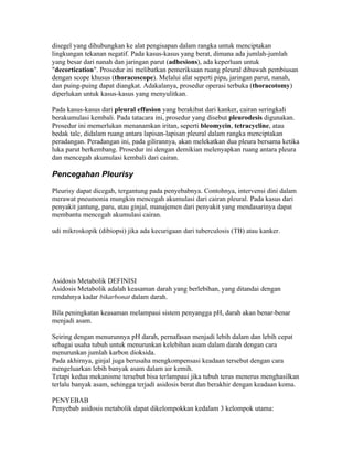 disegel yang dihubungkan ke alat pengisapan dalam rangka untuk menciptakan
lingkungan tekanan negatif. Pada kasus-kasus yang berat, dimana ada jumlah-jumlah
yang besar dari nanah dan jaringan parut (adhesions), ada keperluan untuk
"decortication". Prosedur ini melibatkan pemeriksaan ruang pleural dibawah pembiusan
dengan scope khusus (thoracoscope). Melalui alat seperti pipa, jaringan parut, nanah,
dan puing-puing dapat diangkat. Adakalanya, prosedur operasi terbuka (thoracotomy)
diperlukan untuk kasus-kasus yang menyulitkan.

Pada kasus-kasus dari pleural effusion yang berakibat dari kanker, cairan seringkali
berakumulasi kembali. Pada tatacara ini, prosedur yang disebut pleurodesis digunakan.
Prosedur ini memerlukan menanamkan iritan, seperti bleomycin, tetracycline, atau
bedak talc, didalam ruang antara lapisan-lapisan pleural dalam rangka menciptakan
peradangan. Peradangan ini, pada gilirannya, akan melekatkan dua pleura bersama ketika
luka parut berkembang. Prosedur ini dengan demikian melenyapkan ruang antara pleura
dan mencegah akumulasi kembali dari cairan.

Pencegahan Pleurisy

Pleurisy dapat dicegah, tergantung pada penyebabnya. Contohnya, intervensi dini dalam
merawat pneumonia mungkin mencegah akumulasi dari cairan pleural. Pada kasus dari
penyakit jantung, paru, atau ginjal, manajemen dari penyakit yang mendasarinya dapat
membantu mencegah akumulasi cairan.

udi mikroskopik (dibiopsi) jika ada kecurigaan dari tuberculosis (TB) atau kanker.




Asidosis Metabolik DEFINISI
Asidosis Metabolik adalah keasaman darah yang berlebihan, yang ditandai dengan
rendahnya kadar bikarbonat dalam darah.

Bila peningkatan keasaman melampaui sistem penyangga pH, darah akan benar-benar
menjadi asam.

Seiring dengan menurunnya pH darah, pernafasan menjadi lebih dalam dan lebih cepat
sebagai usaha tubuh untuk menurunkan kelebihan asam dalam darah dengan cara
menurunkan jumlah karbon dioksida.
Pada akhirnya, ginjal juga berusaha mengkompensasi keadaan tersebut dengan cara
mengeluarkan lebih banyak asam dalam air kemih.
Tetapi kedua mekanisme tersebut bisa terlampaui jika tubuh terus menerus menghasilkan
terlalu banyak asam, sehingga terjadi asidosis berat dan berakhir dengan keadaan koma.

PENYEBAB
Penyebab asidosis metabolik dapat dikelompokkan kedalam 3 kelompok utama:
 