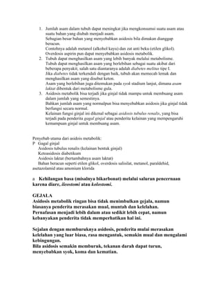 1. Jumlah asam dalam tubuh dapat meningkat jika mengkonsumsi suatu asam atau
      suatu bahan yang diubah menjadi asam.
      Sebagian besar bahan yang menyebabkan asidosis bila dimakan dianggap
      beracun.
      Contohnya adalah metanol (alkohol kayu) dan zat anti beku (etilen glikol).
      Overdosis aspirin pun dapat menyebabkan asidosis metabolik.
   2. Tubuh dapat menghasilkan asam yang lebih banyak melalui metabolisme.
      Tubuh dapat menghasilkan asam yang berlebihan sebagai suatu akibat dari
      beberapa penyakit; salah satu diantaranya adalah diabetes melitus tipe I.
      Jika diabetes tidak terkendali dengan baik, tubuh akan memecah lemak dan
      menghasilkan asam yang disebut keton.
      Asam yang berlebihan juga ditemukan pada syok stadium lanjut, dimana asam
      laktat dibentuk dari metabolisme gula.
   3. Asidosis metabolik bisa terjadi jika ginjal tidak mampu untuk membuang asam
      dalam jumlah yang semestinya.
      Bahkan jumlah asam yang normalpun bisa menyebabkan asidosis jika ginjal tidak
      berfungsi secara normal.
      Kelainan fungsi ginjal ini dikenal sebagai asidosis tubulus renalis, yang bisa
      terjadi pada penderita gagal ginjal atau penderita kelainan yang mempengaruhi
      kemampuan ginjal untuk membuang asam.


Penyebab utama dari asidois metabolik:
P Gagal ginjal
   Asidosis tubulus renalis (kelainan bentuk ginjal)
   Ketoasidosis diabetikum
   Asidosis laktat (bertambahnya asam laktat)
   Bahan beracun seperti etilen glikol, overdosis salisilat, metanol, paraldehid,
asetazolamid atau amonium klorida

a Kehilangan basa (misalnya bikarbonat) melalui saluran pencernaan
karena diare, ileostomi atau kolostomi.

GEJALA
Asidosis metabolik ringan bisa tidak menimbulkan gejala, namun
biasanya penderita merasakan mual, muntah dan kelelahan.
Pernafasan menjadi lebih dalam atau sedikit lebih cepat, namun
kebanyakan penderita tidak memperhatikan hal ini.

Sejalan dengan memburuknya asidosis, penderita mulai merasakan
kelelahan yang luar biasa, rasa mengantuk, semakin mual dan mengalami
kebingungan.
Bila asidosis semakin memburuk, tekanan darah dapat turun,
menyebabkan syok, koma dan kematian.
 