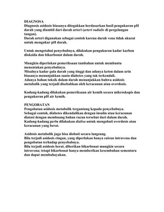 DIAGNOSA
Diagnosis asidosis biasanya ditegakkan berdasarkan hasil pengukuran pH
darah yang diambil dari darah arteri (arteri radialis di pergelangan
tangan).
Darah arteri digunakan sebagai contoh karena darah vena tidak akurat
untuk mengukur pH darah.

Untuk mengetahui penyebabnya, dilakukan pengukuran kadar karbon
dioksida dan bikarbonat dalam darah.

Mungkin diperlukan pemeriksaan tambahan untuk membantu
menentukan penyebabnya.
Misalnya kadar gula darah yang tinggi dan adanya keton dalam urin
biasanya menunjukkan suatu diabetes yang tak terkendali.
Adanya bahan toksik dalam darah menunjukkan bahwa asidosis
metabolik yang terjadi disebabkan oleh keracunan atau overdosis.

Kadang-kadang dilakukan pemeriksaan air kemih secara mikroskopis dan
pengukuran pH air kemih.

PENGOBATAN
Pengobatan asidosis metabolik tergantung kepada penyebabnya.
Sebagai contoh, diabetes dikendalikan dengan insulin atau keracunan
diatasi dengan membuang bahan racun tersebut dari dalam darah.
Kadang-kadang perlu dilakukan dialisa untuk mengobati overdosis atau
keracunan yang berat.

Asidosis metabolik juga bisa diobati secara langsung.
Bila terjadi asidosis ringan, yang diperlukan hanya cairan intravena dan
pengobatan terhadap penyebabnya.
Bila terjadi asidosis berat, diberikan bikarbonat mungkin secara
intravena; tetapi bikarbonat hanya memberikan kesembuhan sementara
dan dapat membahayakan.
 