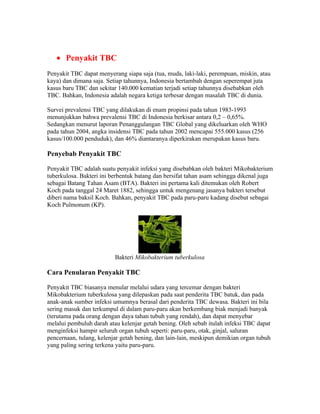 • Penyakit TBC
Penyakit TBC dapat menyerang siapa saja (tua, muda, laki-laki, perempuan, miskin, atau
kaya) dan dimana saja. Setiap tahunnya, Indonesia bertambah dengan seperempat juta
kasus baru TBC dan sekitar 140.000 kematian terjadi setiap tahunnya disebabkan oleh
TBC. Bahkan, Indonesia adalah negara ketiga terbesar dengan masalah TBC di dunia.

Survei prevalensi TBC yang dilakukan di enam propinsi pada tahun 1983-1993
menunjukkan bahwa prevalensi TBC di Indonesia berkisar antara 0,2 – 0,65%.
Sedangkan menurut laporan Penanggulangan TBC Global yang dikeluarkan oleh WHO
pada tahun 2004, angka insidensi TBC pada tahun 2002 mencapai 555.000 kasus (256
kasus/100.000 penduduk), dan 46% diantaranya diperkirakan merupakan kasus baru.

Penyebab Penyakit TBC

Penyakit TBC adalah suatu penyakit infeksi yang disebabkan oleh bakteri Mikobakterium
tuberkulosa. Bakteri ini berbentuk batang dan bersifat tahan asam sehingga dikenal juga
sebagai Batang Tahan Asam (BTA). Bakteri ini pertama kali ditemukan oleh Robert
Koch pada tanggal 24 Maret 1882, sehingga untuk mengenang jasanya bakteri tersebut
diberi nama baksil Koch. Bahkan, penyakit TBC pada paru-paru kadang disebut sebagai
Koch Pulmonum (KP).




                          Bakteri Mikobakterium tuberkulosa

Cara Penularan Penyakit TBC

Penyakit TBC biasanya menular melalui udara yang tercemar dengan bakteri
Mikobakterium tuberkulosa yang dilepaskan pada saat penderita TBC batuk, dan pada
anak-anak sumber infeksi umumnya berasal dari penderita TBC dewasa. Bakteri ini bila
sering masuk dan terkumpul di dalam paru-paru akan berkembang biak menjadi banyak
(terutama pada orang dengan daya tahan tubuh yang rendah), dan dapat menyebar
melalui pembuluh darah atau kelenjar getah bening. Oleh sebab itulah infeksi TBC dapat
menginfeksi hampir seluruh organ tubuh seperti: paru-paru, otak, ginjal, saluran
pencernaan, tulang, kelenjar getah bening, dan lain-lain, meskipun demikian organ tubuh
yang paling sering terkena yaitu paru-paru.
 