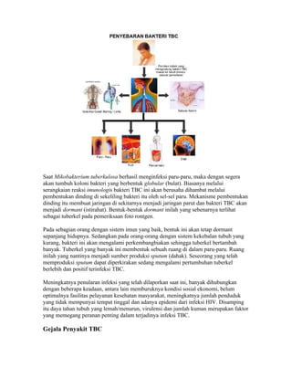 Saat Mikobakterium tuberkulosa berhasil menginfeksi paru-paru, maka dengan segera
akan tumbuh koloni bakteri yang berbentuk globular (bulat). Biasanya melalui
serangkaian reaksi imunologis bakteri TBC ini akan berusaha dihambat melalui
pembentukan dinding di sekeliling bakteri itu oleh sel-sel paru. Mekanisme pembentukan
dinding itu membuat jaringan di sekitarnya menjadi jaringan parut dan bakteri TBC akan
menjadi dormant (istirahat). Bentuk-bentuk dormant inilah yang sebenarnya terlihat
sebagai tuberkel pada pemeriksaan foto rontgen.

Pada sebagian orang dengan sistem imun yang baik, bentuk ini akan tetap dormant
sepanjang hidupnya. Sedangkan pada orang-orang dengan sistem kekebalan tubuh yang
kurang, bakteri ini akan mengalami perkembangbiakan sehingga tuberkel bertambah
banyak. Tuberkel yang banyak ini membentuk sebuah ruang di dalam paru-paru. Ruang
inilah yang nantinya menjadi sumber produksi sputum (dahak). Seseorang yang telah
memproduksi sputum dapat diperkirakan sedang mengalami pertumbuhan tuberkel
berlebih dan positif terinfeksi TBC.

Meningkatnya penularan infeksi yang telah dilaporkan saat ini, banyak dihubungkan
dengan beberapa keadaan, antara lain memburuknya kondisi sosial ekonomi, belum
optimalnya fasilitas pelayanan kesehatan masyarakat, meningkatnya jumlah penduduk
yang tidak mempunyai tempat tinggal dan adanya epidemi dari infeksi HIV. Disamping
itu daya tahan tubuh yang lemah/menurun, virulensi dan jumlah kuman merupakan faktor
yang memegang peranan penting dalam terjadinya infeksi TBC.

Gejala Penyakit TBC
 