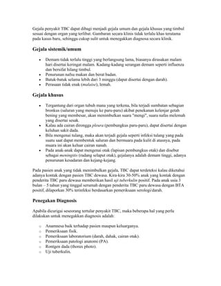 Gejala penyakit TBC dapat dibagi menjadi gejala umum dan gejala khusus yang timbul
sesuai dengan organ yang terlibat. Gambaran secara klinis tidak terlalu khas terutama
pada kasus baru, sehingga cukup sulit untuk menegakkan diagnosa secara klinik.

Gejala sistemik/umum

   •   Demam tidak terlalu tinggi yang berlangsung lama, biasanya dirasakan malam
       hari disertai keringat malam. Kadang-kadang serangan demam seperti influenza
       dan bersifat hilang timbul.
   •   Penurunan nafsu makan dan berat badan.
   •   Batuk-batuk selama lebih dari 3 minggu (dapat disertai dengan darah).
   •   Perasaan tidak enak (malaise), lemah.

Gejala khusus

   •   Tergantung dari organ tubuh mana yang terkena, bila terjadi sumbatan sebagian
       bronkus (saluran yang menuju ke paru-paru) akibat penekanan kelenjar getah
       bening yang membesar, akan menimbulkan suara "mengi", suara nafas melemah
       yang disertai sesak.
   •   Kalau ada cairan dirongga pleura (pembungkus paru-paru), dapat disertai dengan
       keluhan sakit dada.
   •   Bila mengenai tulang, maka akan terjadi gejala seperti infeksi tulang yang pada
       suatu saat dapat membentuk saluran dan bermuara pada kulit di atasnya, pada
       muara ini akan keluar cairan nanah.
   •   Pada anak-anak dapat mengenai otak (lapisan pembungkus otak) dan disebut
       sebagai meningitis (radang selaput otak), gejalanya adalah demam tinggi, adanya
       penurunan kesadaran dan kejang-kejang.

Pada pasien anak yang tidak menimbulkan gejala, TBC dapat terdeteksi kalau diketahui
adanya kontak dengan pasien TBC dewasa. Kira-kira 30-50% anak yang kontak dengan
penderita TBC paru dewasa memberikan hasil uji tuberkulin positif. Pada anak usia 3
bulan – 5 tahun yang tinggal serumah dengan penderita TBC paru dewasa dengan BTA
positif, dilaporkan 30% terinfeksi berdasarkan pemeriksaan serologi/darah.

Penegakan Diagnosis

Apabila dicurigai seseorang tertular penyakit TBC, maka beberapa hal yang perlu
dilakukan untuk menegakkan diagnosis adalah:

   o   Anamnesa baik terhadap pasien maupun keluarganya.
   o   Pemeriksaan fisik.
   o   Pemeriksaan laboratorium (darah, dahak, cairan otak).
   o   Pemeriksaan patologi anatomi (PA).
   o   Rontgen dada (thorax photo).
   o   Uji tuberkulin.
 