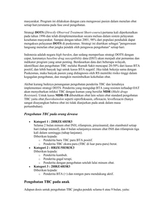 masyarakat. Program ini dilakukan dengan cara mengawasi pasien dalam menelan obat
setiap hari,terutama pada fase awal pengobatan.

Strategi DOTS (Directly Observed Treatment Short-course) pertama kali diperkenalkan
pada tahun 1996 dan telah diimplementasikan secara meluas dalam sistem pelayanan
kesehatan masyarakat. Sampai dengan tahun 2001, 98% dari populasi penduduk dapat
mengakses pelayanan DOTS di puskesmas. Strategi ini diartikan sebagai "pengawasan
langsung menelan obat jangka pendek oleh pengawas pengobatan" setiap hari.

Indonesia adalah negara high burden, dan sedang memperluas strategi DOTS dengan
cepat, karenanya baseline drug susceptibility data (DST) akan menjadi alat pemantau dan
indikator program yang amat penting. Berdasarkan data dari beberapa wilayah,
identifikasi dan pengobatan TBC melalui Rumah Sakit mencapai 20-50% dari kasus BTA
positif, dan lebih banyak lagi untuk kasus BTA negatif. Jika tidak bekerja sama dengan
Puskesmas, maka banyak pasien yang didiagnosis oleh RS memiliki risiko tinggi dalam
kegagalan pengobatan, dan mungkin menimbulkan kekebalan obat.

Akibat kurang baiknya penanganan pengobatan penderita TBC dan lemahnya
implementasi strategi DOTS. Penderita yang mengidap BTA yang resisten terhadap OAT
akan menyebarkan infeksi TBC dengan kuman yang bersifat MDR (Multi-drugs
Resistant). Untuk kasus MDR-TB dibutuhkan obat lain selain obat standard pengobatan
TBC yaitu obat fluorokuinolon seperti siprofloksasin, ofloxacin, levofloxacin (hanya
sangat disayangkan bahwa obat ini tidak dianjurkan pada anak dalam masa
pertumbuhan).

Pengobatan TBC pada orang dewasa

   •   Kategori 1 : 2HRZE/4H3R3
       Selama 2 bulan minum obat INH, rifampisin, pirazinamid, dan etambutol setiap
       hari (tahap intensif), dan 4 bulan selanjutnya minum obat INH dan rifampisin tiga
       kali dalam seminggu (tahap lanjutan).
       Diberikan kepada:
           o Penderita baru TBC paru BTA positif.
           o Penderita TBC ekstra paru (TBC di luar paru-paru) berat.
   •   Kategori 2 : HRZE/5H3R3E3
       Diberikan kepada:
           o Penderita kambuh.
           o Penderita gagal terapi.
           o Penderita dengan pengobatan setelah lalai minum obat.
   •   Kategori 3 : 2HRZ/4H3R3
       Diberikan kepada:
           o Penderita BTA (+) dan rontgen paru mendukung aktif.


Pengobatan TBC pada anak

Adapun dosis untuk pengobatan TBC jangka pendek selama 6 atau 9 bulan, yaitu:
 