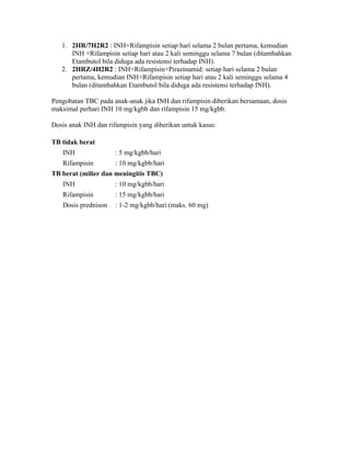 1. 2HR/7H2R2 : INH+Rifampisin setiap hari selama 2 bulan pertama, kemudian
      INH +Rifampisin setiap hari atau 2 kali seminggu selama 7 bulan (ditambahkan
      Etambutol bila diduga ada resistensi terhadap INH).
   2. 2HRZ/4H2R2 : INH+Rifampisin+Pirazinamid: setiap hari selama 2 bulan
      pertama, kemudian INH+Rifampisin setiap hari atau 2 kali seminggu selama 4
      bulan (ditambahkan Etambutol bila diduga ada resistensi terhadap INH).

Pengobatan TBC pada anak-anak jika INH dan rifampisin diberikan bersamaan, dosis
maksimal perhari INH 10 mg/kgbb dan rifampisin 15 mg/kgbb.

Dosis anak INH dan rifampisin yang diberikan untuk kasus:

TB tidak berat
   INH                : 5 mg/kgbb/hari
   Rifampisin         : 10 mg/kgbb/hari
TB berat (milier dan meningitis TBC)
   INH                : 10 mg/kgbb/hari
   Rifampisin         : 15 mg/kgbb/hari
   Dosis prednison    : 1-2 mg/kgbb/hari (maks. 60 mg)
 