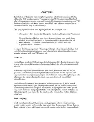 OBAT TBC

Tuberkulosis (TBC) dapat menyerang berbagai organ tubuh tetapi yang akan dibahas
adalah obat TBC untuk paru-paru. Tujuan pengobatan TBC ialah memusnahkan basil
tuberkulosis dengan cepat dan mencegah kambuh. Idealnya pengobatan dengan obat TBC
dapat menghasilkan pemeriksaan sputum negatif baik pada uji dahak maupun biakan
kuman dan hasil ini tetap negatif selamanya.

Obat yang digunakan untuk TBC digolongkan atas dua kelompok yaitu :

   •   Obat primer : INH (isoniazid), Rifampisin, Etambutol, Streptomisin, Pirazinamid.

       Memperlihatkan efektifitas yang tinggi dengan toksisitas yang masih dapat
       ditolerir, sebagian besar penderita dapat disembuhkan dengan obat-obat ini.
   •   Obat sekunder : Exionamid, Paraaminosalisilat, Sikloserin, Amikasin,
       Kapreomisin dan Kanamisin.

Meskipun demikian, pengobatan TBC paru-paru hampir selalu menggunakan tiga obat
yaitu INH, rifampisin dan pirazinamid pada bulan pertama selama tidak ada resistensi
terhadap satu atau lebih obat TBC primer ini.

Isoniazid

Isoniazid atau isonikotinil hidrazid yang disingkat dengan INH. Isoniazid secara in vitro
bersifat tuberkulostatik (menahan perkembangan bakteri) dan tuberkulosid (membunuh
bakteri).

Mekanisme kerja isoniazid memiliki efek pada lemak, biosintesis asam nukleat,dan
glikolisis. Efek utamanya ialah menghambat biosintesis asam mikolat (mycolic acid)
yang merupakan unsur penting dinding sel mikobakterium. Isoniazid menghilangkan sifat
tahan asam dan menurunkan jumlah lemak yang terekstrasi oleh metanol dari
mikobakterium.

Isoniazid mudah diabsorpsi pada pemberian oral maupun parenteral. Kadar puncak
diperoleh dalam waktu 1–2 jam setelah pemberian oral. Di hati, isoniazid mengalami
asetilasi dan pada manusia kecepatan metabolisme ini dipengaruhi oleh faktor genetik
yang secara bermakna mempengaruhi kadar obat dalam plasma. Namun, perbedaan ini
tidak berpengaruh pada efektivitas dan atau toksisitas isoniazidbila obat ini diberikan
setiap hari.

Efek samping

Mual, muntah, anoreksia, letih, malaise, lemah, gangguan saluran pencernaan lain,
neuritis perifer, neuritis optikus, reaksi hipersensitivitas, demam, ruam, ikterus, diskrasia
darah, psikosis, kejang, sakit kepala, mengantuk, pusing, mulut kering, gangguan BAK,
 