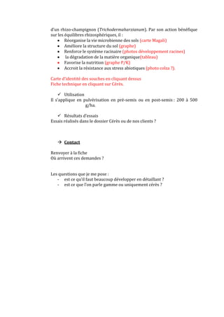 d’un rhizo-champignon (Trichodermaharzianum). Par son action bénéfique
sur les équilibres rhizosphériques, il :
Réorganise la vie microbienne des sols (carte Magali)
Améliore la structure du sol (graphe)
Renforce le système racinaire (photos développement racines)
la dégradation de la matière organique(tableau)
Favorise la nutrition (graphe P/K)
Accroit la résistance aux stress abiotiques (photo colza ?).
Carte d’identité des souches en cliquant dessus
Fiche technique en cliquant sur Cérès.
 Utilisation
Il s’applique en pulvérisation en pré-semis ou en post-semis : 200 à 500
g/ha.
 Résultats d’essais
Essais réalisés dans le dossier Cérès ou de nos clients ?
 Contact
Renvoyer à la fiche
Où arrivent ces demandes ?
Les questions que je me pose :
- est ce qu’il faut beaucoup développer en détaillant ?
- est ce que l’on parle gamme ou uniquement cérès ?
 