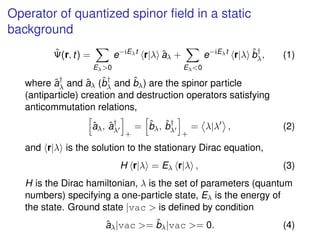 Operator of quantized spinor ﬁeld in a static
background
ˆΨ(r, t) =
Eλ>0
e−iEλt
r|λ ˆaλ +
Eλ<0
e−iEλt
r|λ ˆb†
λ, (1)
where...