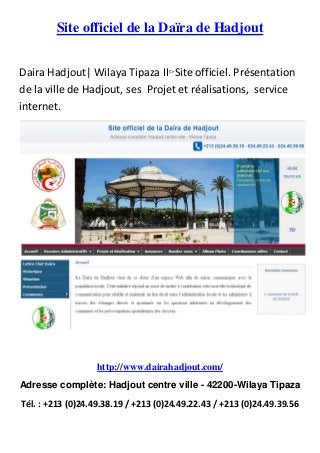 Site officiel de la Daïra de Hadjout
Daira Hadjout| Wilaya Tipaza II▻Site officiel. Présentation
de la ville de Hadjout, ses Projet et réalisations, service
internet.
http://www.dairahadjout.com/
Adresse complète: Hadjout centre ville - 42200-Wilaya Tipaza
Tél. : +213 (0)24.49.38.19 / +213 (0)24.49.22.43 / +213 (0)24.49.39.56
 