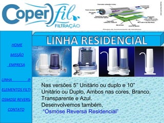    HOME    MISSÃO   EMPRESA   LINHA                 INDUSTRIAL ELEMENTOS FILTRANTES OSMOSE REVERSA CONTATO Nas versões 5” Unitário ou duplo e 10” Unitário ou Duplo, Ambos nas cores, Branco, Transparente e Azul. Desenvolvemos também,  “Osmose Reversa  Residencial” 