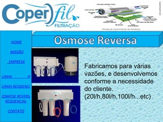   HOME    MISSÃO EMPRESA   LINHA                 INDUSTRIAL LINHA RESIDENCIAL OSMOSE REVERSA RESIDENCIAL CONTATO Fabricamos para várias vazões, e desenvolvemos conforme a necessidade do cliente. (20l/h,80l/h,100l/h...etc) 