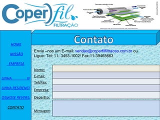 HOME MISSÃO   EMPRESA   LINHA                 INDUSTRIAL LINHA RESIDENCIAL OSMOSE REVERSA CONTATO Nome: E-mail: Tel/Fax: Empresa: Departto: Mensagem : Envie –nos um E-mail:  [email_address]  ou  Ligue: Tel: 11- 3453-1002/ Fax:11-39465663 