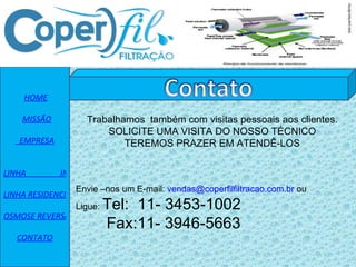   HOME    MISSÃO   EMPRESA   LINHA                 INDUSTRIAL LINHA RESIDENCIAL OSMOSE REVERSA CONTATO Envie –nos um E-mail:  [email_address]  ou  Ligue:  Tel:  11- 3453-1002 Fax:11- 3946-5663 Trabalhamos  também com visitas pessoais aos clientes. SOLICITE UMA VISITA DO NOSSO TÉCNICO TEREMOS PRAZER EM ATENDÊ-LOS 