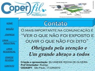 HOME MISSÃO EMPRESA LINHA  INDUSTRIAL LINHA RESIDENCIAL OSMOSE REVERSA CONTATO O mais importante na comunicação é “ Ver o que não foi exposto e ouvir o que não foi dito” Obrigada pela atenção e Um grande abraço a todos Criação e apresentação : SILVANEIDE ROCHA DE OLIVEIRA Prof Orientador:  Rodrigo CEDASPY .  São Paulo, 17/JUN/2010 