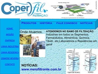 HOME  MISSÃO EMPRESA LINHA INDUSTRIAL LINHA RESIDENCIAL OSMOSE REVERSA CONTATO Produtos   história    fale conosco   notícias Onde Atuamos ATENDEMOS NO RAMO DE FILTRAÇÃO: Indústrias em todos os Segmentos; Farmacêutica, Alimentícia, Química, Têxtil...etc,Laboratórios e Residências em geral NOTÍCIAS:  www.meiofiltrante.com.br 