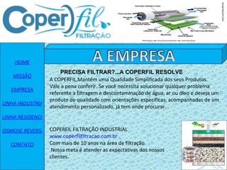 HOME MISSÃO EMPRESA LINHA INDUSTRIAL LINHA RESIDENCIAL OSMOSE REVERSA CONTATO A COPERFIL,Mantém uma Qualidade Simplificada dos seus Produtos. Vale a pena conferir. Se você necessita solucionar qualquer problema referente a filtragem e descontaminação de água, ar ou óleo e deseja um produto de qualidade com orientações específicas, acompanhadas de um atendimento personalizado, já tem onde procurar... COPERFIL FILTRAÇÃO INDUSTRIAL www.coperfilfiltracao.com.br Com mais de 10 anos na área de filtração.  Nossa meta é atender as expectativas dos nossos clientes. PRECISA FILTRAR?...A COPERFIL RESOLVE 