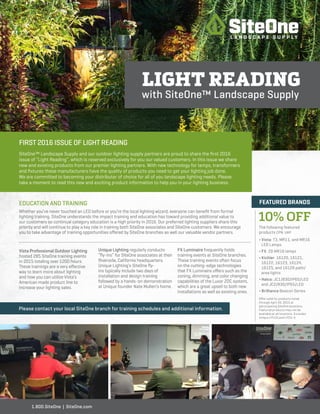 FIRST 2016 ISSUE OF LIGHT READING
SiteOne™ Landscape Supply and our outdoor lighting supply partners are proud to share the first 2016
issue of “Light Reading”, which is reserved exclusively for you our valued customers. In this issue we share
new and existing products from our premier lighting partners. With new technology for lamps, transformers
and fixtures these manufacturers have the quality of products you need to get your lighting job done.
We are committed to becoming your distributor of choice for all of you landscape lighting needs. Please
take a moment to read this new and exciting product information to help you in your lighting business.
LIGHT READING
with SiteOne™ Landscape Supply
1.800.SiteOne | SiteOne.com
EDUCATION AND TRAINING
Whether you’ve never touched an LED before or you’re the local lighting wizard, everyone can benefit from formal
lighting training. SiteOne understands the impact training and education has toward providing additional value to
our customers so continual category education is a high priority in 2016. Our preferred lighting suppliers share this
priority and will continue to play a key role in training both SiteOne associates and SiteOne customers. We encourage
you to take advantage of training opportunities offered by SiteOne branches as well our valuable vendor partners.
Vista Professional Outdoor Lighting
hosted 285 SiteOne training events
in 2015 totaling over 1200 hours.
These trainings are a very effective
way to learn more about lighting
and how you can utilize Vista’s
American made product line to
increase your lighting sales.
Unique Lighting regularly conducts
“fly-ins” for SiteOne associates at their
Riverside, California headquarters.
Unique Lighting’s SiteOne fly-
ins typically include two days of
installation and design training
followed by a hands-on demonstration
at Unique founder Nate Mullen’s home.
FX Luminaire frequently holds
training events at SiteOne branches.
These training events often focus
on the cutting-edge technologies
that FX Luminaire offers such as the
zoning, dimming, and color changing
capabilities of the Luxor ZDC system,
which are a great upsell to both new
installations as well as existing ones.
10% OFF
Please contact your local SiteOne branch for training schedules and additional information.
FEATURED BRANDS
The following featured
products CPN: UAP
∏ Vista: T3, MR11, and MR16
LED Lamps
∏ FX: ZD MR16 lamps
∏ Kichler: 16120, 16121,
16122, 16123, 16124,
16125, and 16126 path/
area lights
∏ Halco: JC1/830/IP65/LED
and JC2/830/IP65/LED
∏ Brilliance Beacon Series
Offer valid for products listed
through April 30, 2015 at
participating SiteOne locations.
Featured products may not be
available at all locations. Excludes
Unique LPLUS and LPCU-A.
 