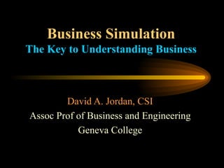 Business Simulation The Key to Understanding Business David A. Jordan, CSI Assoc Prof of Business and Engineering Geneva College 